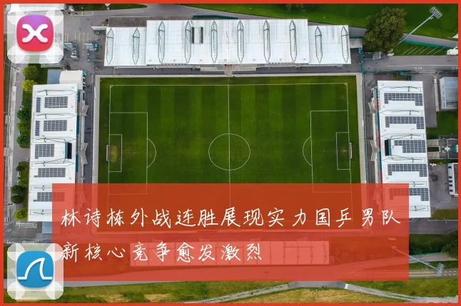 林诗栋外战连胜展现实力国乒男队新核心竞争愈发激烈