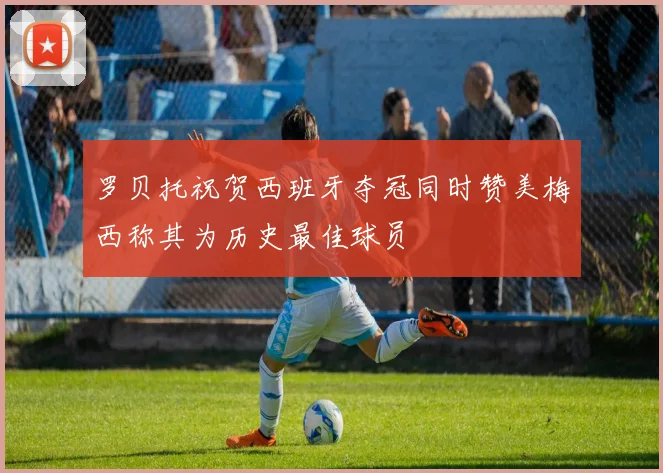 罗贝托祝贺西班牙夺冠同时赞美梅西称其为历史最佳球员