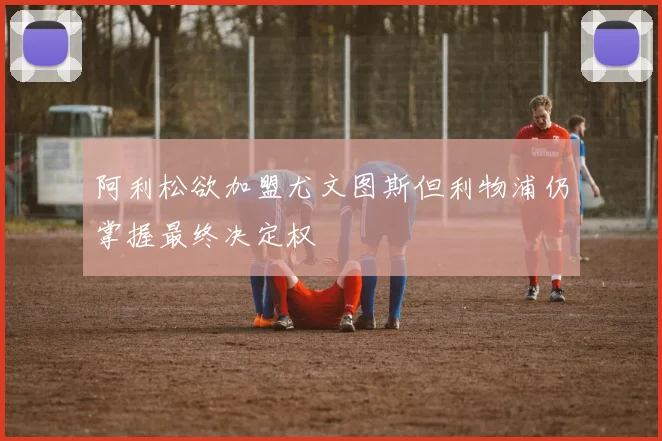 阿利松欲加盟尤文图斯但利物浦仍掌握最终决定权