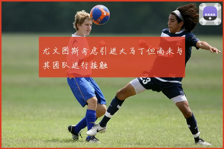 尤文图斯考虑引进大马丁但尚未与其团队进行接触