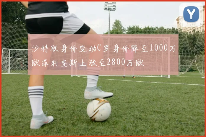 沙特联身价变动C罗身价降至1000万欧菲利克斯上涨至2800万欧