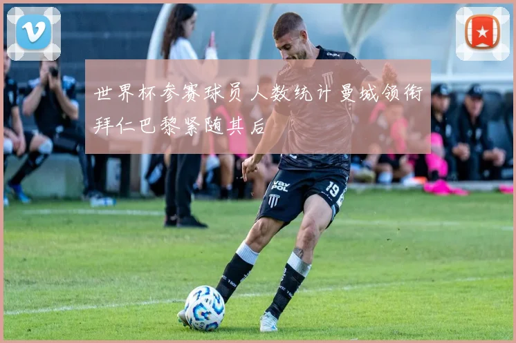 世界杯参赛球员人数统计曼城领衔拜仁巴黎紧随其后