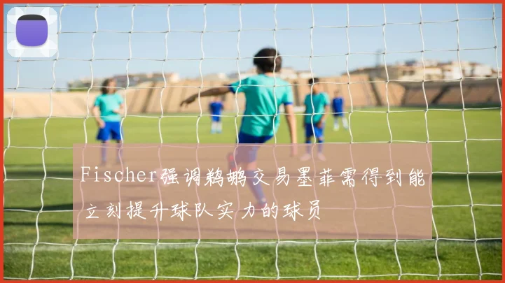 Fischer强调鹈鹕交易墨菲需得到能立刻提升球队实力的球员