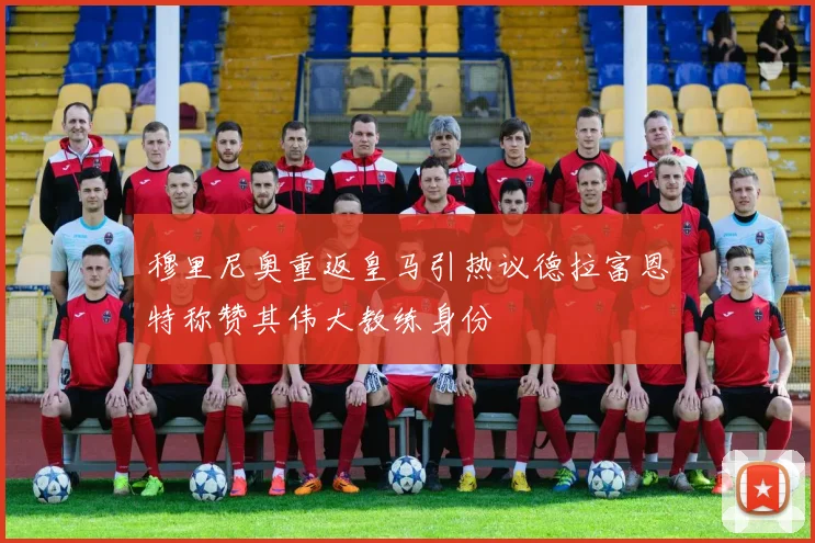 穆里尼奥重返皇马引热议德拉富恩特称赞其伟大教练身份