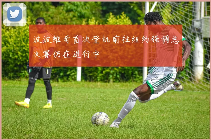 波波维奇首次登机前往纽约强调总决赛仍在进行中