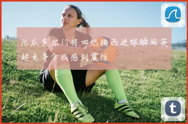 厄瓜多尔门将回忆梅西进球瞬间英超竞争令我感到震惊