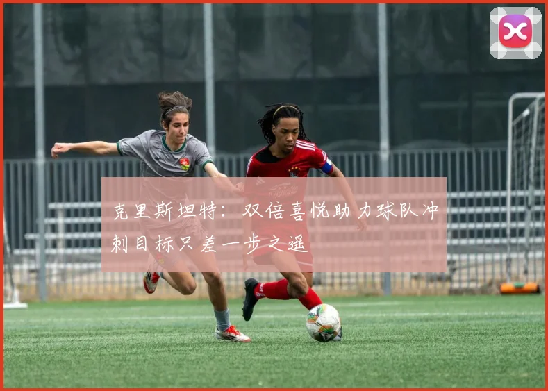 克里斯坦特：双倍喜悦助力球队冲刺目标只差一步之遥