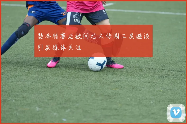 瑟洛特赛后被问尤文传闻三度避谈引发媒体关注