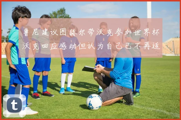 鲁尼建议图赫尔带沃克参加世界杯沃克回应感动但认为自己已不再适合