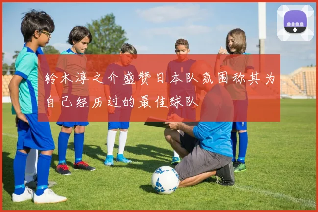 铃木淳之介盛赞日本队氛围称其为自己经历过的最佳球队