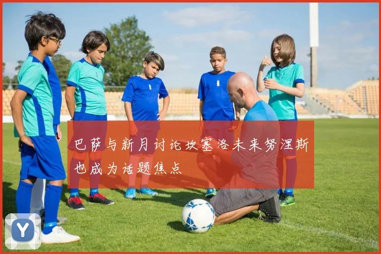 巴萨与新月讨论坎塞洛未来努涅斯也成为话题焦点