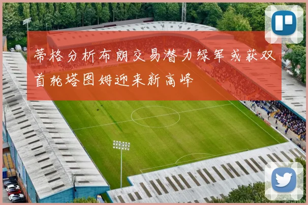 蒂格分析布朗交易潜力绿军或获双首轮塔图姆迎来新高峰