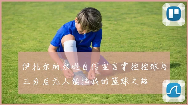 伊扎尔纳尔逊自信宣言掌控控球与三分后无人能挡我的篮球之路