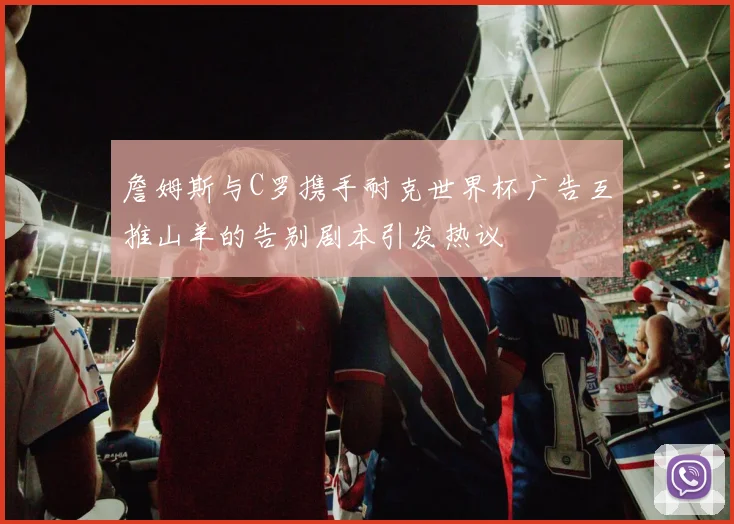 詹姆斯与C罗携手耐克世界杯广告互推山羊的告别剧本引发热议