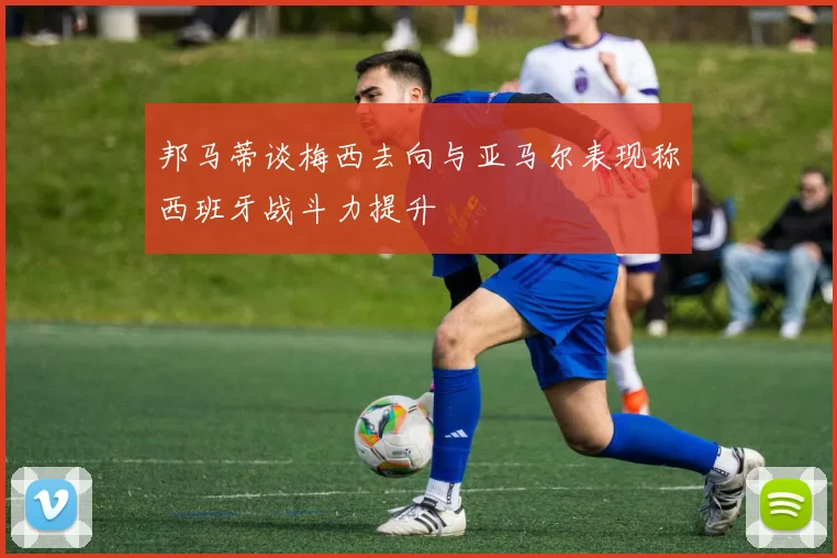 邦马蒂谈梅西去向与亚马尔表现称西班牙战斗力提升